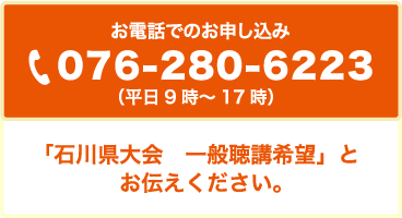 お電話でのお申し込み 076-280-6223 （平日9時～17時）「石川県大会　一般聴講希望」とお伝えください。