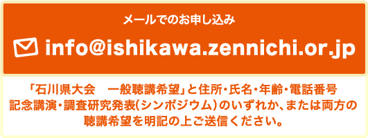 メールでのお申し込み info@ishikawa.zennichi.or.jp 「石川県大会　一般聴講希望」と住所・氏名・年齢・電話番号記念講演・調査研究発表（シンポジウム）のいずれか、または両方の聴講希望を明記の上ご送信ください。